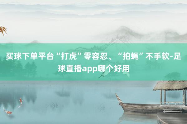 买球下单平台“打虎”零容忍、“拍蝇”不手软-足球直播app哪个好用