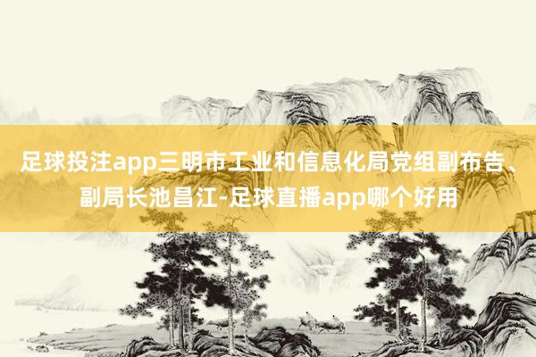 足球投注app三明市工业和信息化局党组副布告、副局长池昌江-足球直播app哪个好用