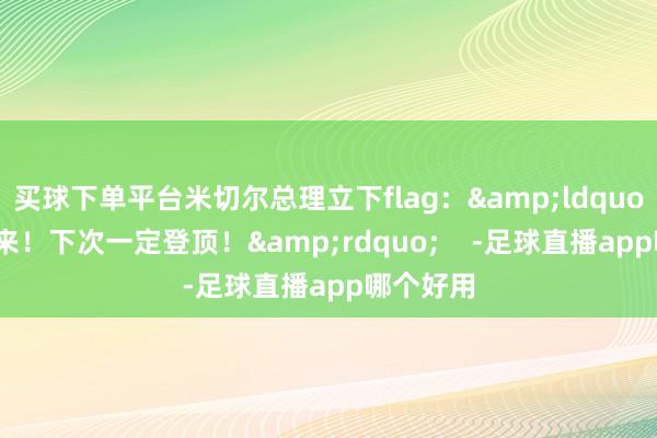 买球下单平台米切尔总理立下flag：&ldquo;还要再来！下次一定登顶！&rdquo;    -足球直播app哪个好用
