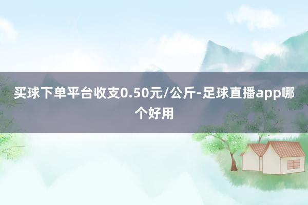 买球下单平台收支0.50元/公斤-足球直播app哪个好用