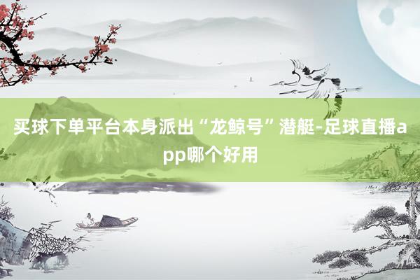 买球下单平台本身派出“龙鲸号”潜艇-足球直播app哪个好用