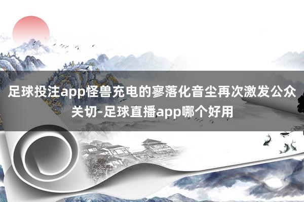 足球投注app怪兽充电的寥落化音尘再次激发公众关切-足球直播app哪个好用