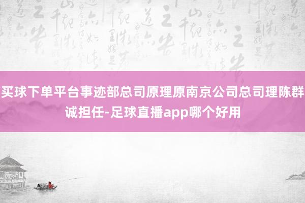 买球下单平台事迹部总司原理原南京公司总司理陈群诚担任-足球直播app哪个好用