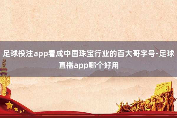 足球投注app看成中国珠宝行业的百大哥字号-足球直播app哪个好用