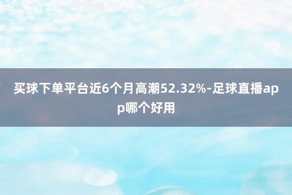 买球下单平台近6个月高潮52.32%-足球直播app哪个好用