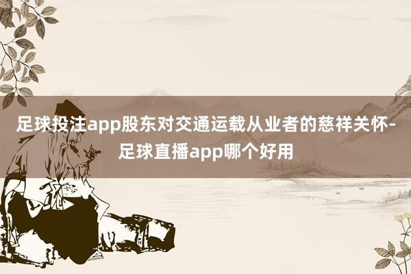 足球投注app股东对交通运载从业者的慈祥关怀-足球直播app哪个好用
