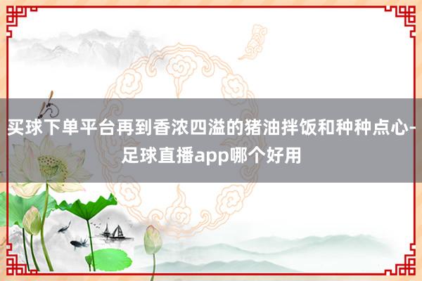 买球下单平台再到香浓四溢的猪油拌饭和种种点心-足球直播app哪个好用