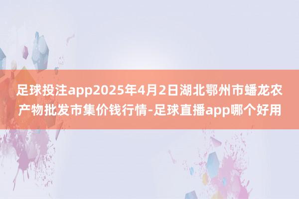 足球投注app2025年4月2日湖北鄂州市蟠龙农产物批发市集价钱行情-足球直播app哪个好用
