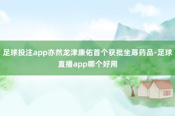 足球投注app亦然龙津康佑首个获批坐蓐药品-足球直播app哪个好用