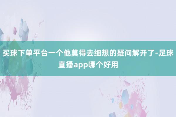 买球下单平台一个他莫得去细想的疑问解开了-足球直播app哪个好用