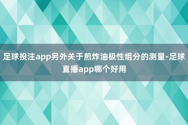 足球投注app另外关于煎炸油极性组分的测量-足球直播app哪个好用