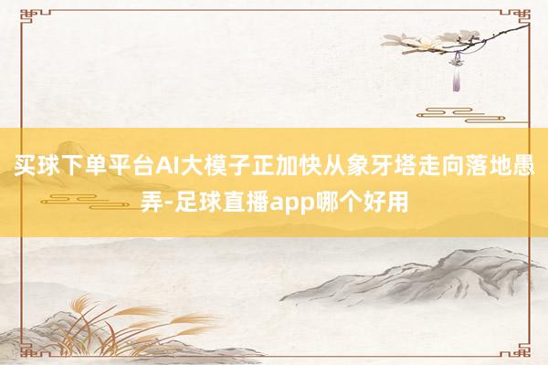 买球下单平台AI大模子正加快从象牙塔走向落地愚弄-足球直播app哪个好用