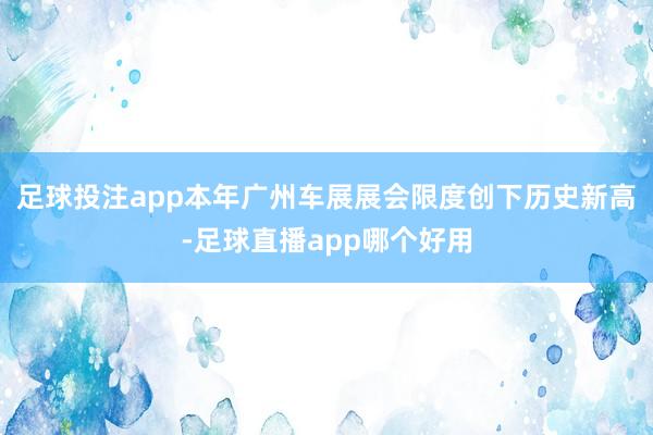 足球投注app本年广州车展展会限度创下历史新高-足球直播app哪个好用