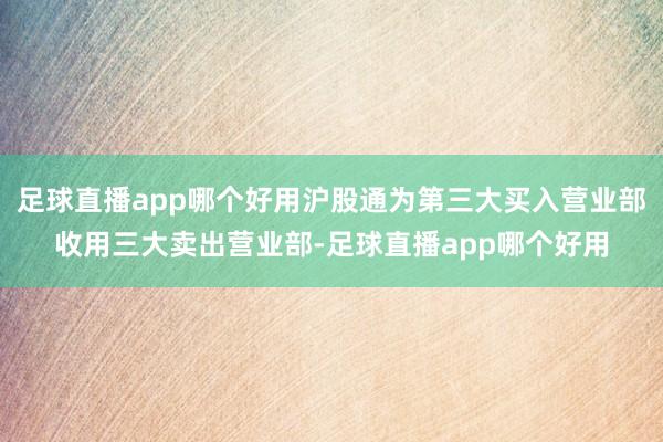 足球直播app哪个好用沪股通为第三大买入营业部收用三大卖出营业部-足球直播app哪个好用
