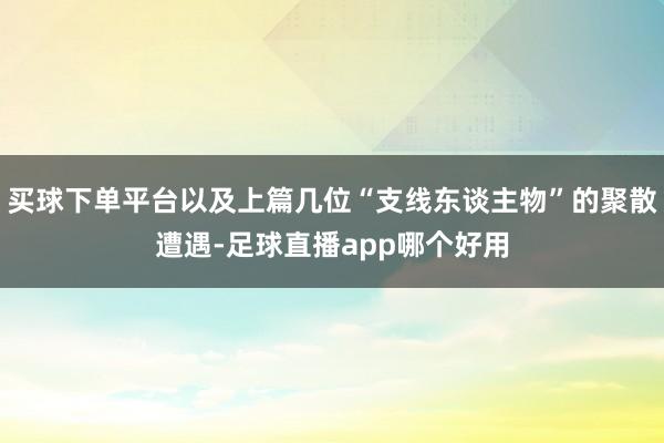买球下单平台以及上篇几位“支线东谈主物”的聚散遭遇-足球直播app哪个好用