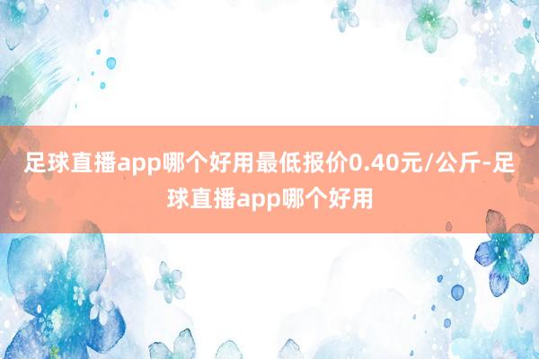 足球直播app哪个好用最低报价0.40元/公斤-足球直播app哪个好用