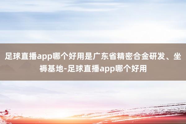足球直播app哪个好用是广东省精密合金研发、坐褥基地-足球直播app哪个好用