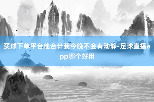 买球下单平台他合计我今晚不会有动静-足球直播app哪个好用