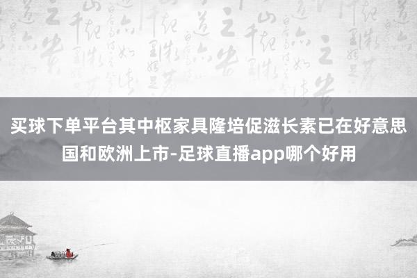 买球下单平台其中枢家具隆培促滋长素已在好意思国和欧洲上市-足球直播app哪个好用