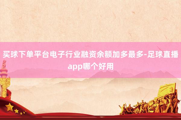 买球下单平台电子行业融资余额加多最多-足球直播app哪个好用
