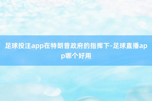 足球投注app在特朗普政府的指挥下-足球直播app哪个好用