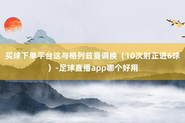 买球下单平台这与格列兹曼调换（10次射正进6球）-足球直播app哪个好用