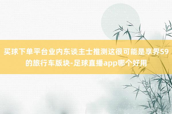 买球下单平台业内东谈主士推测这很可能是享界S9的旅行车版块-足球直播app哪个好用