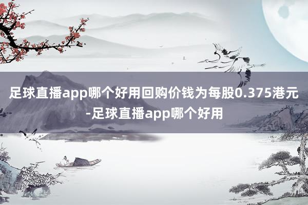 足球直播app哪个好用回购价钱为每股0.375港元-足球直播app哪个好用