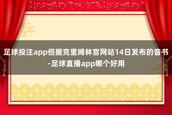 足球投注app但据克里姆林宫网站14日发布的音书-足球直播app哪个好用