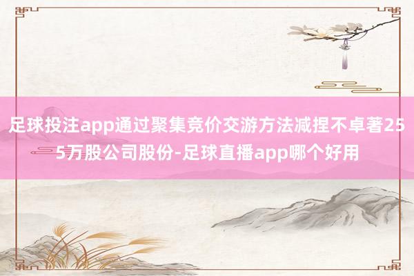 足球投注app通过聚集竞价交游方法减捏不卓著255万股公司股份-足球直播app哪个好用