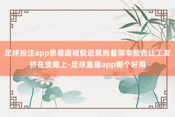 足球投注app思着路程较近就抱着荣幸脸色让工友挤在货厢上-足球直播app哪个好用