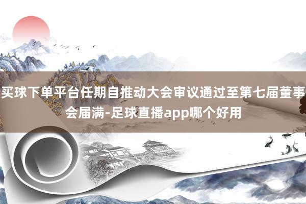 买球下单平台任期自推动大会审议通过至第七届董事会届满-足球直播app哪个好用