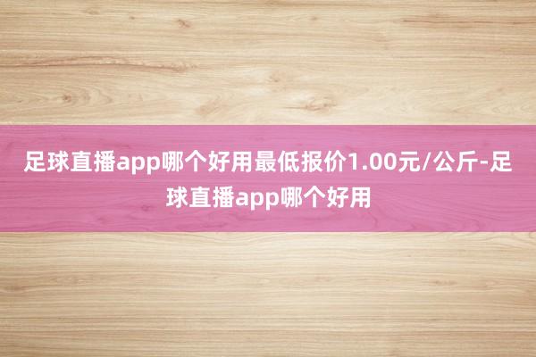 足球直播app哪个好用最低报价1.00元/公斤-足球直播app哪个好用