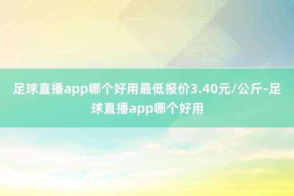 足球直播app哪个好用最低报价3.40元/公斤-足球直播app哪个好用