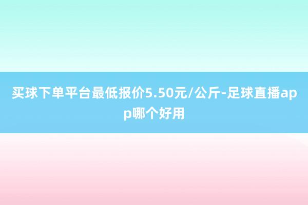 买球下单平台最低报价5.50元/公斤-足球直播app哪个好用