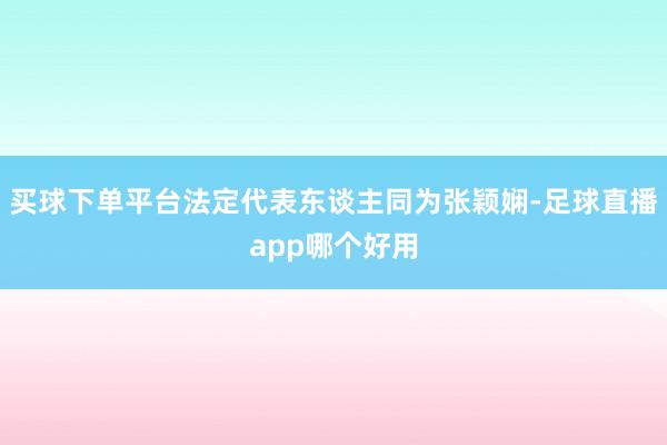 买球下单平台法定代表东谈主同为张颖娴-足球直播app哪个好用