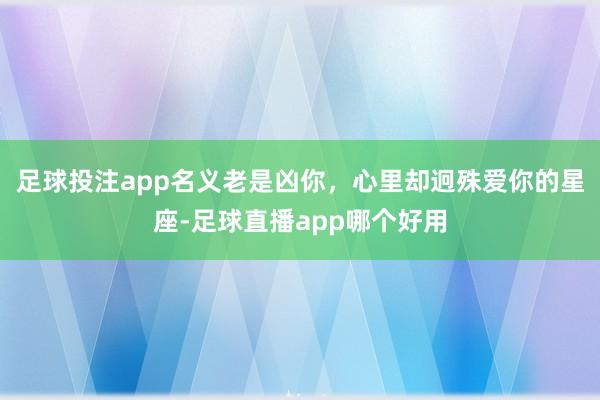 足球投注app名义老是凶你，心里却迥殊爱你的星座-足球直播app哪个好用