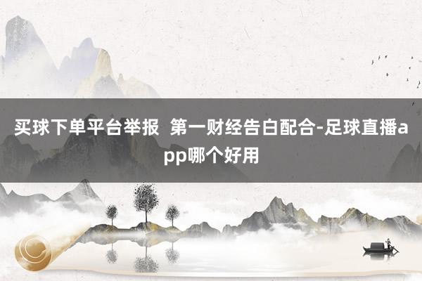 买球下单平台举报  第一财经告白配合-足球直播app哪个好用