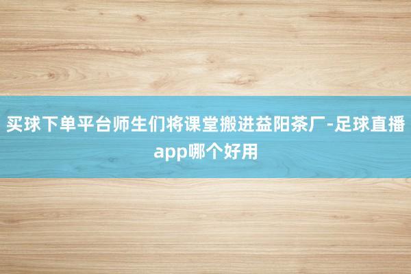 买球下单平台师生们将课堂搬进益阳茶厂-足球直播app哪个好用