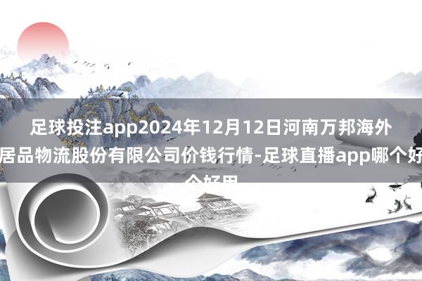 足球投注app2024年12月12日河南万邦海外农居品物流股份有限公司价钱行情-足球直播app哪个好用