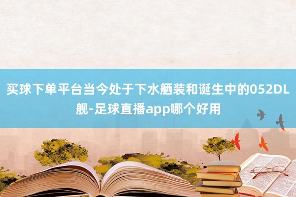 买球下单平台当今处于下水舾装和诞生中的052DL舰-足球直播app哪个好用
