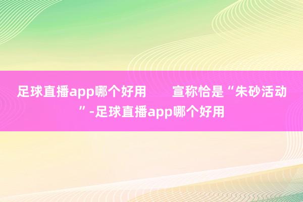 足球直播app哪个好用       宣称恰是“朱砂活动”-足球直播app哪个好用