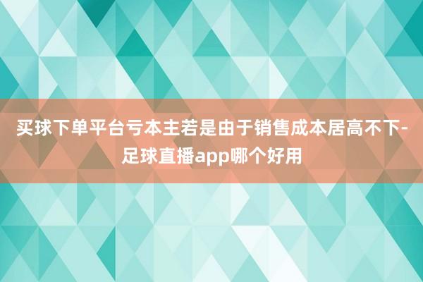 买球下单平台　　亏本主若是由于销售成本居高不下-足球直播app哪个好用