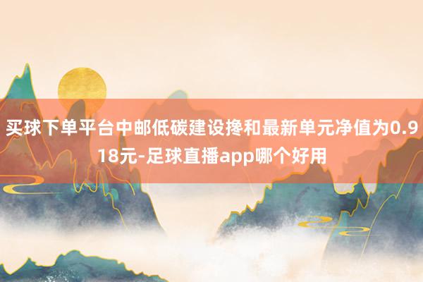 买球下单平台中邮低碳建设搀和最新单元净值为0.918元-足球直播app哪个好用