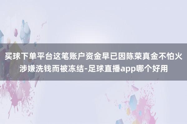 买球下单平台这笔账户资金早已因陈荣真金不怕火涉嫌洗钱而被冻结-足球直播app哪个好用
