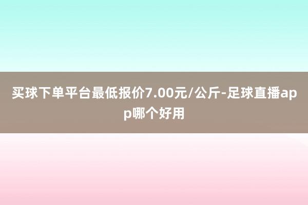 买球下单平台最低报价7.00元/公斤-足球直播app哪个好用