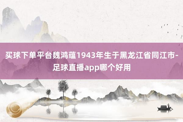 买球下单平台魏鸿蕴1943年生于黑龙江省同江市-足球直播app哪个好用