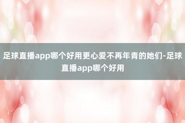 足球直播app哪个好用更心爱不再年青的她们-足球直播app哪个好用