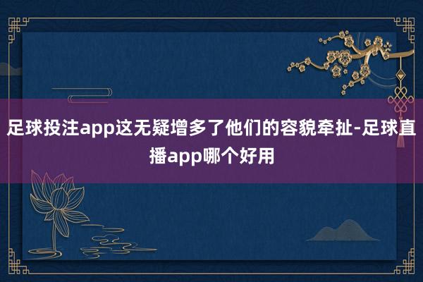 足球投注app这无疑增多了他们的容貌牵扯-足球直播app哪个好用