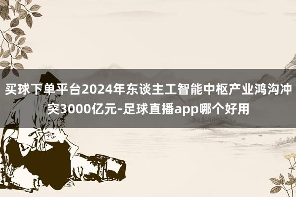 买球下单平台2024年东谈主工智能中枢产业鸿沟冲突3000亿元-足球直播app哪个好用